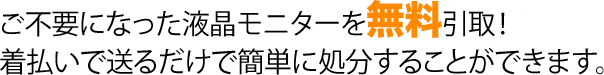 ご不要になった液晶モニターを無料引取！ 着払いで送るだけで簡単に処分することができます。