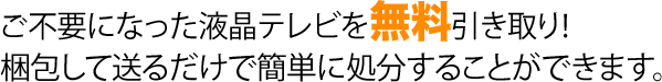 ご不要になった液晶テレビを無料引き取り！ 梱包して送るだけで簡単に処分することができます。