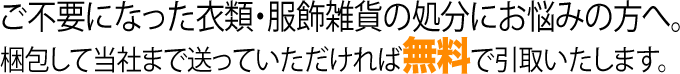 ご不要になった衣類・服飾雑貨の処分にお悩みの方へ。 梱包して当社まで送っていただければ無料で引取いたします。